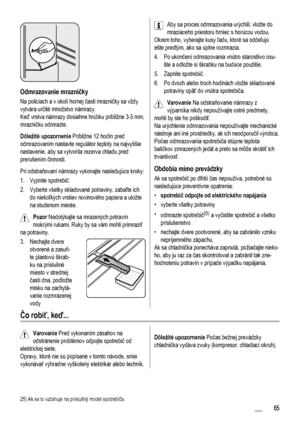 Page 65Odmrazovanie mrazničky
Na policiach a v okolí hornej časti mrazničky sa vždy
vytvára určité množstvo námrazy.
Keď vrstva námrazy dosiahne hrúbku približne 3-5 mm,
mrazničku odmrazte.
Dôležité upozornenie Približne 12 hodín pred
odmrazovaním nastavte regulátor teploty na najvyššie
nastavenie, aby sa vytvorila rezerva chladu pred
prerušením činnosti.
Pri odstraňovaní námrazy vykonajte nasledujúce kroky:
1. Vypnite spotrebič.
2. Vyberte všetky skladované potraviny, zabaľte ich
do niekoľkých vrstiev...