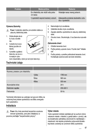 Page 67ProblémMožná príčinaRiešenie
 Do chladničky ste vložili veľa potra-
vín naraz.Vkladajte naraz menej potravín.
 V spotrebiči neprúdi studený vzduch.Zabezpečte prúdenie studeného vzdu-
chu v spotrebiči.
Výmena žiarovky
Pozor Vytiahnite zástrčku prívodného kábla zo
zásuvky elektrickej siete.
1. Odskrutkujte skrut-
ku krytu osvetle-
nia.
2. Vyberte kryt osve-
tlenia (pozrite ob-
rázok).
3. Vymeňte vypálenú
žiarovku za novú s
rovnakým výko-
nom (maximálny výkon je na kryte žiarovky).
4. Namontujte kryt...