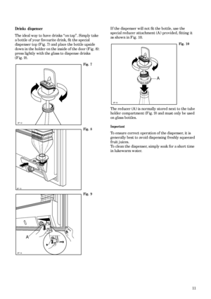 Page 1111
Drinks dispenser
The ideal way to have drinks “on tap”. Simply take 
a bottle of your favourite drink, ﬁt the special 
dispenser top (Fig. 7) and place the bottle upside 
down in the holder on the inside of the door (Fig. 8): 
press lightly with the glass to dispense drinks 
(Fig. 9).
Fig. 7
Fig. 8
Fig. 9
3P 12
3P 13
3P 14
A
If the dispenser will not ﬁt the bottle, use the 
special reducer attachment (A) provided, ﬁtting it 
as shown in Fig. 10.
Fig. 10
The reducer (A) is normally stored next to the...