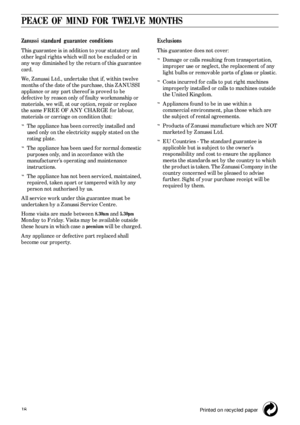 Page 1818
PEACE OF MIND FOR TWELVE MONTHS
Zanussi standard guarantee conditions
This guarantee is in addition to your statutory and 
other legal rights which will not be excluded or in 
any way diminished by the return of this guarantee 
card.
We, Zanussi Ltd., undertake that if, within twelve 
months of the date of the purchase, this ZANUSSI 
appliance or any part thereof is proved to be 
defective by reason only of faulty workmanship or 
materials, we will, at our option, repair or replace 
the same FREE OF...