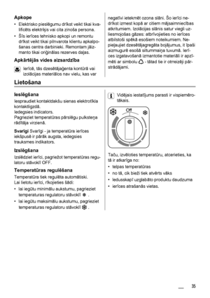 Page 35Apkope
• Elektrisko pieslēgumu drīkst veikt tikai kva-
lificēts elektriķis vai cita zinoša persona.
•Šīs ierīces tehnisko apkopi un remontu
drīkst veikt tikai pilnvarota klientu apkalpo-
šanas centra darbinieki. Remontam jāiz-
manto tikai oriģinālas rezerves daļas.
Apkārtējās vides aizsardzība
Ierīcē, tās dzesētājaģenta kontūrā vai
izolācijas materiālos nav vielu, kas var
negatīvi ietekmēt ozona slāni. Šo ierīci ne-
drīkst izmest kopā ar citiem mājsaimniecības
atkritumiem. Izolācijas slānis satur viegli...