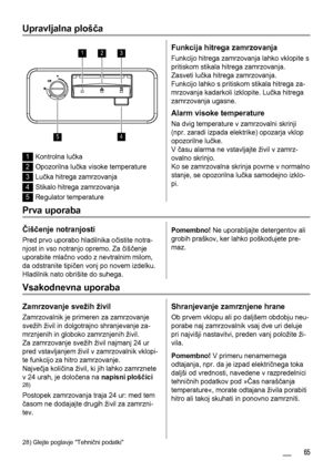 Page 65Upravljalna plošča
123
45
1Kontrolna lučka
2Opozorilna lučka visoke temperature
3Lučka hitrega zamrzovanja
4Stikalo hitrega zamrzovanja
5Regulator temperature
Funkcija hitrega zamrzovanja
Funkcijo hitrega zamrzovanja lahko vklopite s
pritiskom stikala hitrega zamrzovanja.
Zasveti lučka hitrega zamrzovanja.
Funkcijo lahko s pritiskom stikala hitrega za-
mrzovanja kadarkoli izklopite. Lučka hitrega
zamrzovanja ugasne.
Alarm visoke temperature
Na dvig temperature v zamrzovalni skrinji
(npr. zaradi izpada...