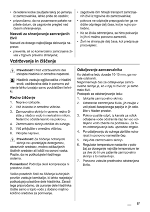 Page 67•če ledene kocke zaužijete takoj po jemanju
iz zamrzovalnika, lahko pride do ozeblin;
• priporočamo, da na posamezne pakete na-
pišete datum, da zagotovite pregled nad
časom shranjevanja.
Nasveti za shranjevanje zamrznjenih
živil
Nasveti za dosego najboljšega delovanja na-
prave:
• preverite, ali so komercialno zamrznjena ži-
vila v trgovini pravilno shranjena;
• zagotovite čim hitrejši transport zamrznje-
nih živil iz trgovine do zamrzovalnika;
• pokrova ne odpirajte prepogosto ter ga ne
držite odprtega...