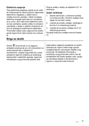 Page 11Električno spajanje
Prije električnog spajanja uvjerite se da volta-
ža i frekvencija na nazivnoj pločici odgovaraju
električnom napajanju u vašem domu.
Uređaj mora biti uzemljen. Utikač na kabelu
električne energije isporučen je s kontaktom
za tu svrhu. Ako vaša kućna električna utični-
ca nije uzemljena, spojite uređaj na odvojeno
uzemljenje u skladu s važećim propisima, pri-
tom se obraćajući kvalificiranom električaru.
Proizvođač odbija svaku odgovornost ukoliko
gornje sigurnosne mjere opreza nisu...