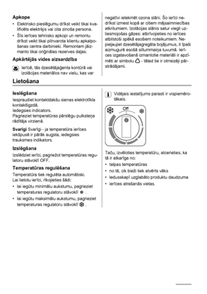 Page 14Apkope
• Elektrisko pieslēgumu drīkst veikt tikai kva-
lificēts elektriķis vai cita zinoša persona.
•Šīs ierīces tehnisko apkopi un remontu
drīkst veikt tikai pilnvarota klientu apkalpo-
šanas centra darbinieki. Remontam jāiz-
manto tikai oriģinālas rezerves daļas.
Apkārtējās vides aizsardzība
Ierīcē, tās dzesētājaģenta kontūrā vai
izolācijas materiālos nav vielu, kas var
negatīvi ietekmēt ozona slāni. Šo ierīci ne-
drīkst izmest kopā ar citiem mājsaimniecības
atkritumiem. Izolācijas slānis satur viegli...