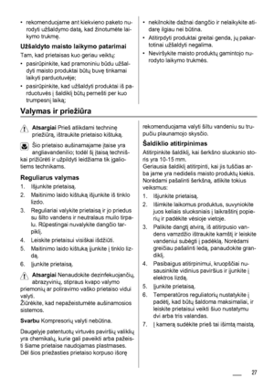 Page 27• rekomenduojame ant kiekvieno paketo nu-
rodyti užšaldymo datą, kad žinotumėte lai-
kymo trukmę.
Užšaldyto maisto laikymo patarimai
Tam, kad prietaisas kuo geriau veiktų:
• pasirūpinkite, kad pramoniniu būdu užšal-
dyti maisto produktai būtų buvę tinkamai
laikyti parduotuvėje;
• pasirūpinkite, kad užšaldyti produktai iš pa-
rduotuvės į šaldiklį būtų pernešti per kuo
trumpesnį laiką;
• nekilnokite dažnai dangčio ir nelaikykite ati-
darę ilgiau nei būtina.
• Atitirpdyti produktai greitai genda, jų pakar-...