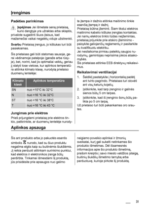 Page 31Įrengimas
Padėties parinkimas
Įspėjimas Jei išmetate seną prietaisą,
kurio dangtyje yra užraktas arba skląstis,
privalote sugadinti šiuos įtaisus, kad
mažamečiai vaikai negalėtų viduje užsitrenkti.
Svarbu Prietaisą įrengus, jo kištukas turi būti
pasiekiamas.
Šis prietaisas gali būti statomas sausoje, ge-
rai vėdinamoje patalpoje (garaže arba rūsy-
je), bet, norint, kad jis optimaliai veiktų, geriau
jį statyti tose vietose, kur aplinkos temperatū-
ra atitinka klimato klasę, nurodytą prietaiso
duomenų...