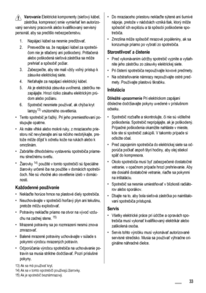 Page 33Varovanie Elektrické komponenty (sieťový kábel,
zástrčka, kompresor) smie vymieňať len autorizo-
vaný servisný pracovník alebo kvalifikovaný servisný
personál, aby sa predišlo nebezpečenstvu.
1. Napájací kábel sa nesmie predlžovať.
2. Presvedčte sa, že napájací kábel za spotrebi-
čom nie je stlačený ani poškodený. Pritlačená
alebo poškodená sieťová zástrčka sa môže
prehriať a spôsobiť požiar.
3. Zabezpečte, aby ste mali vždy voľný prístup k
zásuvke elektrickej siete.
4. Neťahajte za napájací elektrický...