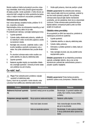 Page 37Mnohé značkové čističe kuchynských povrchov obsa-
hujú chemikálie, ktoré môžu pôsobiť agresívne/poško-
diť plasty použité v tomto spotrebiči. Z tohto dôvodu sa
odporúča čistiť vonkajší kryt tohto spotrebiča iba teplou
vodou s malým množstvom umývacieho prostriedku.
Odmrazovanie mrazničky
Keď vrstva námrazy dosiahne hrúbku približne 10-15
mm, mrazničku odmrazte.
Najvhodnejšou dobou na odmrazenie mrazničky je, keď
v nej nie sú potraviny alebo ich je málo.
Pri odstraňovaní námrazy vykonajte nasledujúce...