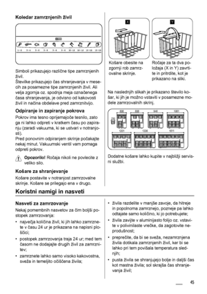 Page 45Koledar zamrznjenih živil
Simboli prikazujejo različne tipe zamrznjenih
živil.
Številke prikazujejo čas shranjevanja v mese-
cih za posamezne tipe zamrznjenih živil. Ali
velja zgornja oz. spodnja meja označenega
časa shranjevanja, je odvisno od kakovosti
živil in načina obdelave pred zamrznitvijo.
Odpiranje in zapiranje pokrova
Pokrov ima tesno oprijemajoče tesnilo, zato
ga ni lahko odpreti v kratkem času po zapira-
nju (zaradi vakuuma, ki se ustvari v notranjo-
sti).
Pred ponovnim odpiranjem skrinje...