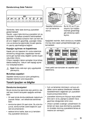 Page 55Dondurulmuş Gıda Takvimi
Semboller, farklı tipte donmuş yiyecekleri
göstermektedir
Sayılar, uygun tipte donmuş yiyecekler için ay
cinsinden muhafaza sürelerini belirtmektedir
Belirtilen muhafaza süresinin hem üst hem de
alt sınır değerinin geçerliliği, yiyeceğin mikta-
rına ve dondurma işleminden önceki işlemle-
rin yapılıp yapılmadığına bağlıdır
Kapağın açılması ve kapatılması
Kapak çok sıkı kapanan bir conta sistemiyle
donatılmış olduğundan, kapattıktan hemen
sonra geri açmak kolay değildir (içinde...