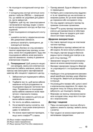 Page 63•Не пошкодьте холодильний контур при-
ладу.
•У холодильному контурі міститься холо-
доагент ізобутан (R600a) — природний
газ, що майже не шкідливий для довкіл-
ля, проте займистий.
Подбайте, щоб під час транспортування
і встановлення приладу жоден з компо-
нентів холодильного контуру не був пош-
коджений.
У разі пошкодження холодильного конту-
ру:
–уникайте контакту 
з відкритим вогнем
або джерелами займання;
–ретельно провітріть приміщення, де
знаходиться прилад.
•З міркувань безпеки не слід змінювати...