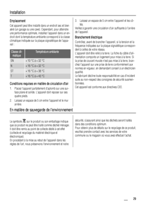 Page 29Installation
Emplacement
Cet appareil peut être installé dans un endroit sec et bien
aéré (un garage ou une cave). Cependant, pour atteindre
une performance optimale, installez l’appareil dans un en-
droit dont la température ambiante correspond à la classe
climatique indiquée sur la plaque signalétique de l’appa-
reil :
Classe cli-
matiqueTempérature ambiante
SN+ 10 °C à + 32 °C
N+ 16 °C à + 32 °C
ST+ 16 °C à + 38 °C
T+ 16 °C à + 43 °C
Conditions requises en matière de circulation dair
1. Placez...