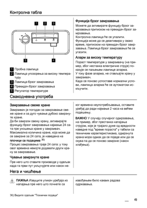 Page 49Контролна табла
123
45
1Пробна лампица
2Лампица упозорења за високу темпера‐
туру
3Лампица брзог замрзавања
4Прекидач брзог замрзавања
5Регулатор температуре
Функција брзог замрзавања
Можете да активирате функцију брзог за‐
мрзавања притиском на прекидач брзог за‐
мрзавања.
Контролна лампица ће се упалити.
Функција може да се деактивира у свако
време, притиском на прекидач брзог замр‐
завања. Лампица брзог замрзавања ће се
угасити.
Аларм за високу температуру
Пораст температуре у замрзивачу (на при‐
мер,...