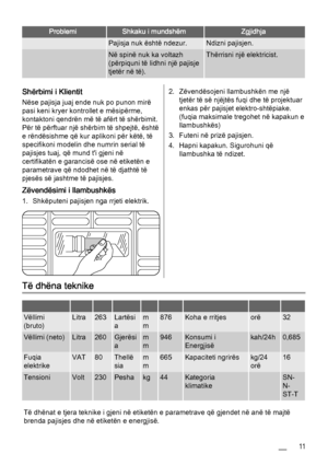 Page 11ProblemiShkaku i mundshëmZgjidhja
 Pajisja nuk është ndezur.Ndizni pajisjen.
 Në spinë nuk ka voltazh
(përpiquni të lidhni një pajisje
tjetër në të).Thërrisni një elektricist.
Shërbimi i Klientit
Nëse pajisja juaj ende nuk po punon mirë
pasi keni kryer kontrollet e mësipërme,
kontaktoni qendrën më të afërt të shërbimit.
Për të përftuar një shërbim të shpejtë, është
e rëndësishme që kur aplikoni për këtë, të
specifikoni modelin dhe numrin serial të
pajisjes tuaj, që mund t'i gjeni në
certifikatën e...