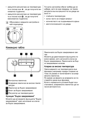 Page 16• завъртете регулатора на температура‐
та в посока към 
 , за да получите ми‐
нимална студенина.
• завъртете регулатора на температура‐
та в посока към 
 , за да получите
максимална студенина.
Обикновено средната настройка е
най-подходяща.
Точната настройка обаче трябва да се
избере, като се има предвид, че темпе‐
ратурата във вътрешността на уреда за‐
виси от:
• стайната температура
• колко често се отваря капакът
• количеството на съхраняваните храни
• местоположението на уреда.
Командно табло
123
45...