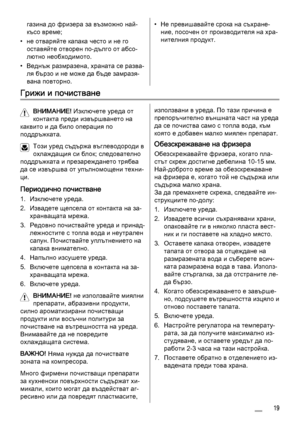 Page 19газина до фризера за възможно най-
късо време;
• не отваряйте капака често и не го
оставяйте отворен по-дълго от абсо‐
лютно необходимото.
• Веднъж размразена, храната се разва‐
ля бързо и не може да бъде замразя‐
вана повторно.• Не превишавайте срока на съхране‐
ние, посочен от производителя на хра‐
нителния продукт.
Грижи и почистване
ВНИМАНИЕ! Изключете уреда от
контакта преди извършването на
каквито и да било операция по
поддръжката.
Този уред съдържа въглеводороди в
охлаждащия си блок; следователно...