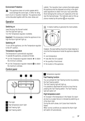 Page 37Environment Protection
This appliance does not contain gasses which
could damage the ozone layer, in either its refrig-
erant circuit or insulation materials. The appliance shall
not be discarded together with the urban refuse and
rubbish. The insulation foam contains flammable gases:
the appliance shall be disposed according to the appli-
cable regulations to obtain from your local authorities.
Avoid damaging the cooling unit, especially at the rear
near the heat exchanger. The materials used on this...