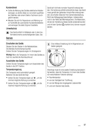 Page 57Kundendienst
• Sollte die Wartung des Gerätes elektrische Arbeiten
verlangen, so dürfen diese nur von einem qualifizier-
ten Elektriker oder einem Elektro-Fachmann durch-
geführt werden.
• Wenden Sie sich für Reparaturen und Wartung nur
an Fachkräfte der autorisierten Kundendienststellen
und verlangen Sie stets Original-Ersatzteile.
Umweltschutz
Das Gerät enthält im Kältekreis oder in dem Iso-
liermaterial keine ozonschädigenden Gase. Das
Gerät darf nicht wie normaler Hausmüll entsorgt wer-
den. Die...