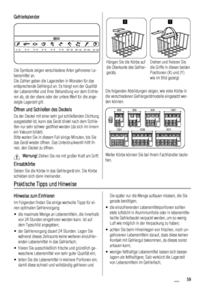 Page 59Gefrierkalender
Die Symbole zeigen verschiedene Arten gefrorener Le-
bensmittel an.
Die Zahlen geben die Lagerzeiten in Monaten für das
entsprechende Gefriergut an. Es hängt von der Qualität
der Lebensmittel und ihrer Behandlung vor dem Einfrie-
ren ab, ob der obere oder der untere Wert für die ange-
zeigte Lagerzeit gilt.
Öffnen und Schließen des Deckels
Da der Deckel mit einer sehr gut schließenden Dichtung
ausgestattet ist, kann das Gerät direkt nach dem Schlie-
ßen nur sehr schwer geöffnet werden (da...