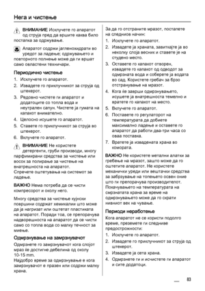 Page 83Нега и чистење
ВНИМАНИЕ Исклучете го апаратот
од струја пред да вршите каква било
постапка за одржување.
Апаратот содржи јагленохидрати во
уредот за ладење; одржувањето и
повторното полнење може да ги вршат
само овластени техничари.
Периодично чистење
1. Исклучете го апаратот.
2. Извадете го приклучникот за струја од
штекерот.
3. Редовно чистете ги апаратот и
додатоците со топла вода и
неутрален сапун. Чистете ја гумата на
капакот внимателно.
4. Целосно исушете го апаратот.
5. Ставете го приклучникот за...