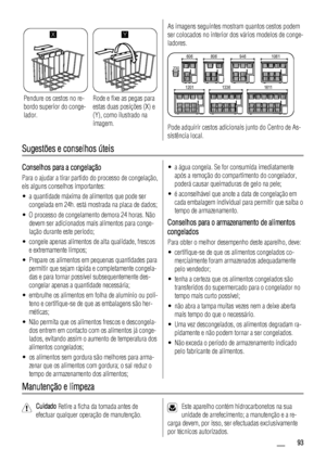 Page 93X
Pendure os cestos no re-
bordo superior do conge-
lador.
Y
Rode e fixe as pegas para
estas duas posições (X) e
(Y), como ilustrado na
imagem.
As imagens seguintes mostram quantos cestos podem
ser colocados no interior dos vários modelos de conge-
ladores.
606
230806 946 1061
1611 1336 1201
Pode adquirir cestos adicionais junto do Centro de As-
sistência local.
Sugestões e conselhos úteis
Conselhos para a congelação
Para o ajudar a tirar partido do processo de congelação,
eis alguns conselhos...