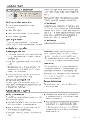 Page 2525
Upravljalna plošča in prikazovalnik
Gumb za nastavitev temperature
Gumb se uporablja za nastavitev temperature v 
zamrzovalniku. Položaj »Min« – Mrzlo 
• 
Položaj »Normal« – Hladneje, običajna nastavitev 
• 
Položaj »Max« – Najhladneje 
• 
Tipka »Super Freeze«
Če želite hiter padec temperature v zamrzovalniku, 
pritisnite to tipko in zasvetila bo lučka »Super«. Če želite  prekiniti način Super Freeze, ponovno pritisnite tipko 
»Super Freeze« in lučka »Super« bo prenehala svetiti. 
Nasvet:
Načina Super...