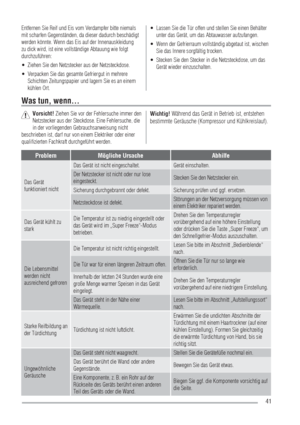 Page 4141
Entfernen Sie Reif und Eis vom Verdampfer bitte niemals 
mit scharfen Gegenständen, da dieser dadurch beschädigt 
werden könnte. Wenn das Eis auf der Innenauskleidung 
zu dick wird, ist eine vollständige Abtauung wie folgt 
durchzuführen:
Ziehen Sie den Netzstecker aus der Netzsteckdose.  UÊ
Verpacken Sie das gesamte Gefriergut in mehrere  UÊ
Schichten Zeitungspapier und lagern Sie es an einem 
kühlen Ort.Lassen Sie die Tür offen und stellen Sie einen Behälter  UÊ
unter das Gerät, um das Abtauwasser...