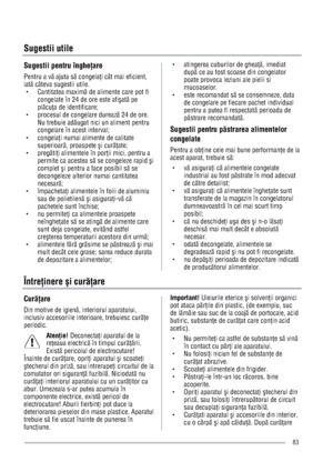 Page 83Sugestii utile
Sugestii pentru îngheare 
Pentru a vÖ ajuta sÖ congelai cât mai eficient, 
iatÖ câteva sugestii utile. 
g Cantitatea maximÖ de alimente care pot fi 
congelate în 24 de ore este afiatÖ pe 
plÖcua de identificare; 
g  procesul de congelare dureazÖ 24 de ore. 
Nu trebuie adÖugat nici un aliment pentru 
congelare în acest interval; 
g congelai numai alimente de calitate 
superioarÖ, proaspete i curÖate; 
g pregÖtii alimentele în porii mici, pentru a 
permite ca acestea sÖ se...