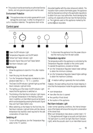 Page 15• This product must be serviced by an authorized Service
Centre, and only genuine spare parts must be used.
Environment Protection
This appliance does not contain gasses which could
damage the ozone layer, in either its refrigerant cir-
cuit or insulation materials. The appliance shall not be
discarded together with the urban refuse and rubbish. The
insulation foam contains flammable gases: the appliance
shall be disposed according to the applicable regulations
to obtain from your local authorities....