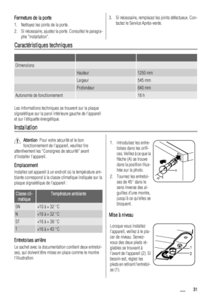 Page 31Fermeture de la porte
1. Nettoyez les joints de la porte.
2. Si nécessaire, ajustez la porte. Consultez le paragra-
phe Installation.
3. Si nécessaire, remplacez les joints défectueux. Con-
tactez le Service Après-vente.
Caractéristiques techniques
   
Dimensions  
 Hauteur1250 mm
 Largeur545 mm
 Profondeur640 mm
Autonomie de fonctionnement 18 h
Les informations techniques se trouvent sur la plaque
signalétique sur la paroi intérieure gauche de lappareil
et sur létiquette énergétique.
Installation...