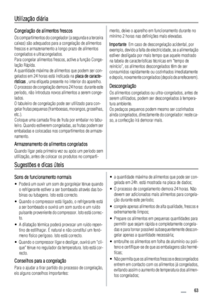 Page 63Utilização diária
Congelação de alimentos frescos
Os compartimentos do congelador (a segunda e a terceira
caixas) são adequados para a congelação de alimentos
frescos e armazenamento a longo prazo de alimentos
congelados e ultracongelados.
Para congelar alimentos frescos, active a função Conge-
lação Rápida.
A quantidade máxima de alimentos que podem ser con-
gelados em 24 horas está indicada na placa de caracte-
rísticas , uma etiqueta presente no interior do aparelho.
O processo de congelação demora 24...