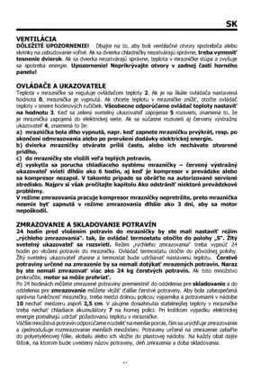 Page 4141
SK
VENTILÁCIA
DÔLEŽITÉ UPOZORNENIE!   Dbajte na to, aby boli ventilačné otvory spotrebiča alebo 
skrinky na zabudovanie voľné. Ak sa dvierka chladničky nezatvárajú správne, treba vymeniť 
tesnenie dvierok. Ak sa dvierka nezatvárajú správne, teplota v mrazničke stúpa a zvyšuje 
sa spotreba energie. Upozornenie! Neprikrývajte otvory v zadnej časti horného 
panelu!
OVLÁDAČE A UKAZOVATELE 
Teplota v mrazničke sa reguluje ovládačom teploty 2. Ak je na škále ovládača nastavená 
hodnota 0, mraznička je...