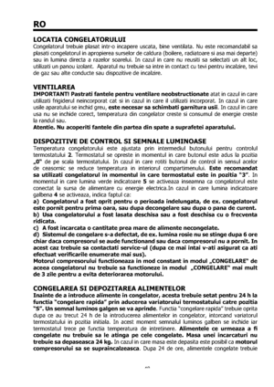 Page 4848
RO
LOCATIA CONGELATORULUI
Congelatorul trebuie plasat intr-o incapere uscata, bine ventilata. Nu este recomandabil sa 
plasati congelatorul in apropierea surselor de caldura (boilere, radiatoare si asa mai departe) 
sau in lumina directa a razelor soarelui. In cazul in care nu reusiti sa selectati un alt loc, 
utilizati un panou izolant.  Aparatul nu trebuie sa intre in contact cu tevi pentru incalzire, tevi 
de gaz sau alte conducte sau dispozitive de incalzire. 
VENTILAREA
IMPORTANT! Pastrati...