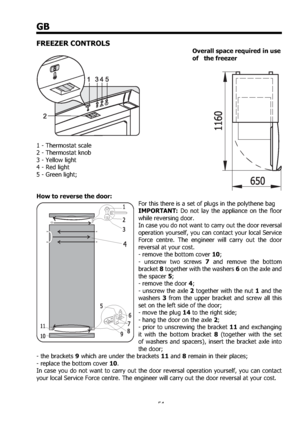 Page 5454
GB
FREEZER CONTROLS
 Overall space required in use 
  of   the freezer  
1 - Thermostat scale 
2 - Thermostat knob 
3 - Yellow light 
4 - Red light 
5 - Green light; 
 
How to reverse the door: 
For this there is a set of plugs in the polythene bag 
IMPORTANT: Do not lay the appliance on the ﬂoor 
while reversing door. 
In case you do not want to carry out the door reversal 
operation yourself, you can contact your local Service 
Force centre. The engineer will carry out the door 
reversal at your...