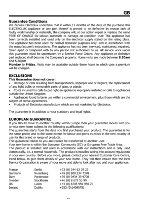 Page 5959
GB
Guarantee Conditions 
We Zanussi-Electrolux undertake that if within 12 months of the date of the purchase this 
ELECTROLUX appliance or any part thereof is proved to be defective by reason only of 
faulty workmanship or materials, the company will, at our option repair or replace the same 
FREE OF CHARGE for labour, materials or carriage on condition that: The appliance has 
been correctly installed and used only on the electrical supply stated on the rating plate. 
The appliance has been used for...