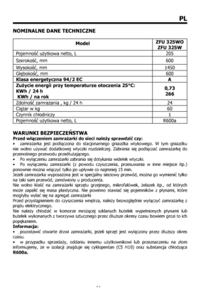 Page 6161
PL
NOMINALNE DANE TECHNICZNE
ModelZFU 325WO 
ZFU 325W 
Pojemno^ u`ytkowa netto, L  205 
Szeroko^, mm  600 
Wysoko^, mm  1450 
G{|boko^, mm  600 
Klasa energetyczna 94/2 EC  A 
Zu%ycie energii przy temperaturze otoczenia 25°C:  
KWh / 24 h 
 KWh / na rok 0,73
266
Zdolno^ zamra`ania , kg / 24 h  24 
Ci|`ar w kg  60 
Czynnik ch{odniczy  1 
Pojemno^ u`ytkowa netto, L  R600a 
WARUNKI BEZPIECZEŃSTWA 
Przed włączeniem zamrażarki do sieci należy sprawdzić czy: 
•  zamrażarka jest podłączona do...