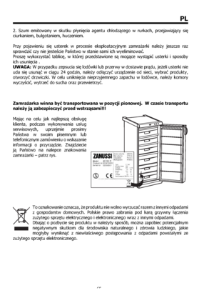 Page 6565
PL
2. Szum emitowany w skutku płynięcia agentu chłodzącego w rurkach, przejawiający się 
ciurkaniem, bulgotaniem, huczeniem. 
Przy pojawieniu się usterek w procesie eksploatacyjnym zamrażarki należy jeszcze raz 
sprawdzić czy nie jesteście Państwo w stanie sami ich wyeliminować. 
Proszę wykorzystać tablicę, w której przedstawione s mogące wystąpić usterki i sposoby 
ich usunięcia . 
UWAGA: W przypadku zepsucia się lodówki lub przerwy w dostawie prądu, jeżeli usterki nie 
uda się usunąć w ciągu 24...