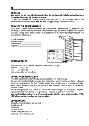 Page 88
N
SERVICE
Ved behov for service på ditt produkt, bør du kontakte din lokale forhandler for å 
få opplysninger om vår lokale reparatør.
Du kan også besøke vår internettadresse www.electrolux.no der du ﬁnner frem til din 
nærmeste reparatør eller ringe 815 30 222 for opplysninger vedrørende dette.
SERVICE OG RESERVEDELER
Husk alltid å oppgi modellbetegnelse, produktnummer, serienummer og kjøpsdato ved 
bestilling av service eller reservedeler. Dette ﬁnner du på dataskiltet på produktet og som 
kan være...