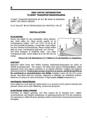 Page 1010
S
OBS! VIKTIG INFORMATION
TA BORT TRANSPORTSÄKRINGARNA
TA BORT TRANSPORTSÄKRINGAR ‘A’ OCH ‘B’ INNAN NI ANVÄNDER 
SKÅPET FÖR FÖRSTA GÅNGEN.
TA UT GALLRET ‘D’ UR FÖRPACKNIGEN OCH MONTERA I HÅL ‘C’
INSTALLATION
PLACERING
Placera inte skåpet för nära värmekällor, såsom element, 
spis, direkt solljus etc. Bästa resultat uppnås vid en 
rumstemperatur mellan +10°C och +32°C. Se till att det 
inte ﬁnns föremål på baksidan, ovanpå eller under skåpet, 
som kan förhindra luftcirkulationen. Minsta avstånd mellan...