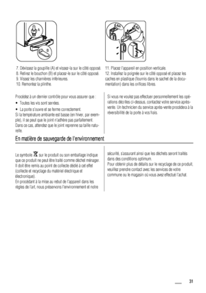 Page 31A
B
7. Dévissez la goupille (A) et vissez-la sur le côté opposé.
8. Retirez le bouchon (B) et placez-le sur le côté opposé.
9. Vissez les charnières inférieures.
10. Remontez la plinthe.11. Placez lappareil en position verticale.
12. Installez la poignée sur le côté opposé et placez les
caches en plastique (fournis dans le sachet de la docu-
mentation) dans les orifices libres.
Procédez à un dernier contrôle pour vous assurer que :
• Toutes les vis sont serrées.
• La porte souvre et se ferme...