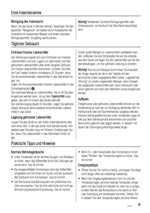 Page 35Erste Inbetriebnahme
Reinigung des Innenraums
Bevor Sie das Gerät in Betrieb nehmen, beseitigen Sie den
typischen Neugeruch am besten durch Auswaschen der
Innenteile mit lauwarmem Wasser und einem neutralen
Reinigungsmittel. Sorgfältig nachtrocknen.
Wichtig! Verwenden Sie keine Reinigungsmittel oder
Scheuerpulver, da hierdurch die Oberfläche beschädigt
wird.
Täglicher Gebrauch
Einfrieren frischer Lebensmittel
Der Gefrierraum eignet sich zum Einfrieren von frischen
Lebensmitteln und zum Lagern von...