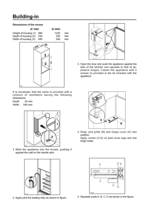 Page 10Building-in
Dimensions of the recess
ZI 1643 ZI 2443
Height of housing (1) 880 1225 mm
Depth of housing (2) 550 550 mm
Width of housing (3) 560 560 mm
It is necessary that the niche is provided with a
conduct of ventilation having the following
dimensions:
Depth 50 mm
Width 540 mm
PR0
54050
3
21
D132
2. Apply joint the sealing strip as shown in figure.
D022
1
2
1.Slide the appliance into the recess, pushing it
against the wall on the handle side.
4. Snap vent grille (B) and hinge cover (E) into...