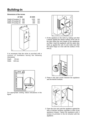 Page 10Building-in
Dimensions of the recess
ZI 1644 ZI 2444
Height of housing (1) 880 1225 mm
Depth of housing (2) 550 550 mm
Width of housing (3) 560 560 mm
It is necessary that the niche is provided with a
conduct of ventilation having the following
dimensions:
Depth 50 mm
Width 540 mm
PR0
54050
3
21
44
For appropriate venting, follow indications in the
figure.
50 mm
min.
200 cm2
200 cm
2
min.
D526
D022
1
2
1. Fit the appliance in the niche by making sure that
it stands against the interior surface of the...