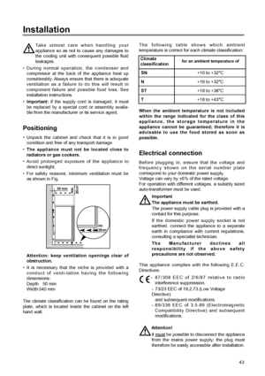 Page 9Installation
43
When the ambient temperature is not included
within the range indicated for the class of this
appliance, the storage temperature in the
appliance cannot be guaranteed; therefore it is
advisable to use the food stored as soon as
possible.
Positioning
¥ Unpack the cabinet and check that it is in good
condition and free of any transport damage.
¥
The appliance must not be located close to
radiators or gas cookers.
¥ Avoid prolonged exposure of the appliance to
direct sunlight.
¥ For safety...