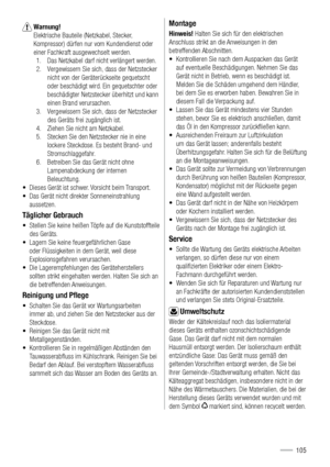 Page 105 Warnung! 
Elektrische Bauteile (Netzkabel, Stecker, 
Kompressor) dürfen nur vom Kundendienst oder 
einer Fachkraft ausgewechselt werden.
1.  Das Netzkabel darf nicht verlängert werden. 
2.  Vergewissern Sie sich, dass der Netzstecker 
nicht von der Geräterückseite gequetscht 
oder beschädigt wird. Ein gequetschter oder 
beschädigter Netzstecker überhitzt und kann 
einen Brand verursachen.
3.  Vergewissern Sie sich, dass der Netzstecker 
des Geräts frei zugänglich ist.
4.  Ziehen Sie nicht am Netzkabel....