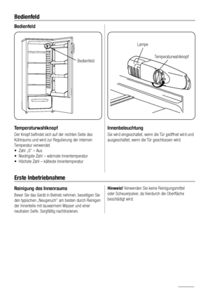 Page 106Bedienfeld
Bedienfeld
Temperaturwahlknopf
Der Knopf beﬁndet sich auf der rechten Seite des 
Kühlraums und wird zur Regulierung der internen 
Temperatur verwendet. 
•  Zahl „0“ – Aus
•  Niedrigste Zahl – wärmste Innentemperatur
•  Höchste Zahl – kälteste Innentemperatur
$ (*
Innenbeleuchtung
Sie wird eingeschaltet, wenn die Tür geöffnet wird und 
ausgeschaltet, wenn die Tür geschlossen wird.
Erste Inbetriebnahme
Reinigung des Innenraums
Bevor Sie das Gerät in Betrieb nehmen, beseitigen Sie 
den...