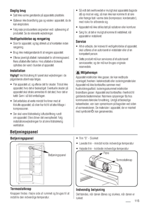 Page 115Daglig brug
Sæt ikke varme genstande på apparatets plastdele. o
Opbevar ikke brandfarlig gas og væske i apparatet, da de  o
kan eksplodere.
Følg nøje producentens angivelser vedr. opbevaring af  o
produktet. Se de relevante vejledninger.
Vedligeholdelse og rengøring 
Sluk for apparatet, og tag stikket ud af kontakten inden  o
rengøring. 
Brug ikke metalgenstande til at rengøre apparatet.  o
Efterse jævnligt afløbet i køleskabet for afrimningsvand.  o
Rens afløbet efter behov. Hvis afløbet er...