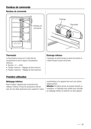 Page 87Bandeau de commande
Bandeau de commande
Thermostat
Le thermostat se trouve sur le côté droit du 
compartiment et sert à réguler la température 
intérieure. 
•  Numéro « 0 » – Arrêt
•  Position minimum – Réglage de froid minimum
•  Position maximum – Réglage de froid maximum
$ (*
Éclairage intérieur
L’éclairage est activé lorsque la porte est ouverte et 
s’éteint lorsque la porte est fermée.
Première utilisation
Nettoyage intérieur
Avant d’utiliser l’appareil pour la première fois, 
nettoyez l’intérieur...