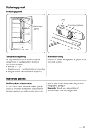 Page 97Bedieningspaneel
Bedieningspaneel
Temperatuurregelknop
De knop bevindt zich aan de rechterkant van het 
compartiment en wordt gebruikt om de interne 
temperatuur te regelen. 
•  Nummer “0” – uit
•  Laagste nummer – minst koude interne temperatuur
•  Hoogste nummer – koudste interne temperatuur
$ (*
Binnenverlichting
Gaat aan als de deur wordt geopend en gaat uit als de 
deur wordt gesloten.
Het eerste gebruik
De binnenkant schoonmaken
Voordat u het apparaat voor de eerste keer gebruikt, 
wast u de...